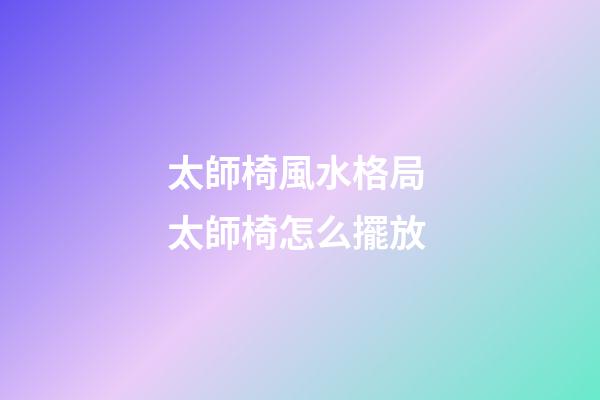 太師椅風水格局 太師椅怎么擺放